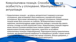 Комунікативна позиція. Способи впливу на
особистість у спілкуванні. Маніпулювання та
актуалізація
• Комунікативна позиція – це рівень авторитетності окремого учасника
спілкування, міра впливовості його мовлення у конкретній ситуації
спілкування. Вона може змінюватись у процесі спілкування. Комунікативна
позиція може бути сильною чи слабкою. 58 Комунікативна позиція
керівника, високопосадовця щодо підлеглих завжди є сильною від самого
початку з огляду на їхній соціальний статус. Комунікативну позицію людина
може змінити (шляхом використання певних правил і прийомів
мовленнєвого впливу можна підсилити, захистити чи ослабити
комунікативну позицію співрозмовника). Підсилюючи власну комунікативну
позицію, ми використовуємо вербальні та невербальні засоби і таким чином
підвищуємо ефективність впливу (нас краще слухають, більше довіряють, з
нами охочіше погоджуються, наші прохання виконують)
 