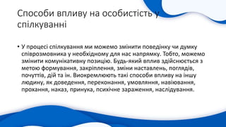 Способи впливу на особистість у
спілкуванні
• У процесі спілкування ми можемо змінити поведінку чи думку
співрозмовника у необхідному для нас напрямку. Тобто, можемо
змінити комунікативну позицію. Будь-який вплив здійснюється з
метою формування, закріплення, зміни наставлень, поглядів,
почуттів, дій та ін. Виокремлюють такі способи впливу на іншу
людину, як доведення, переконання, умовляння, навіювання,
прохання, наказ, принука, психічне зараження, наслідування.
 