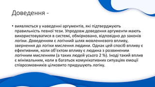 Доведення -
• виявляється у наведенні аргументів, які підтверджують
правильність певної тези. Упродовж доведення аргументи мають
використовуватися в системі, обмірковано, відповідно до законів
логіки. Доведенням є логічний шлях мовленнєвого впливу,
звернення до логіки мислення людини. Однак цей спосіб впливу є
ефективним, коли об’єктом впливу є людина з розвиненим
логічним мисленням (а таких людей усього 2 %). Іноді такий вплив
є мінімальним, коли в багатьох комунікативних ситуаціях емоції
співрозмовників цілковито придушують логіку.
 
