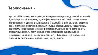Переконання -
• це спосіб впливу, коли людина звертається до свідомості, почуттів
і досвіду іншої людини, щоб сформувати в неї нові наставлення.
Переконання діє на раціональне й емоційне в їх єдності, формує
нові погляди, стосунки, взаємини, що відповідають соціальним
нормам. Переконання є неефективним, якщо його замінюють
моралізуванням, тому недоречно використовувати слова
«мусиш», «повинен», «зобов’язаний». Ефективним є вплив за
заміни їх лексемами «доречно», «доцільно».
 