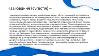 Навіювання (сугестія) –
• є видом психологічного впливу однієї людини на іншу або на групу людей, що передбачає
некритичне сприймання висловлених думок і волі. Воно є механізмом впливу на несвідоме:
наставлення, емоційні реакції, очікування тощо. Навіювання базоване на сильному
психологічному, емоційному тискові, іноді – на авторитеті співрозмовника. Сильні, вольові,
авторитетні особистості могли навіяти людям практично будь-що. Під час навіювання згоди
не досягають, воно забезпечує лише прийняття інформації, що містить готовий висновок.
Використовуючи цю інформацію, людина має сама дійти певного висновку. Виокремлюють
такі види навіювання людині: 1) коли вона перебуває в стані активності; 2) під гіпнозом; 3)
під час сну. Навіювання буває навмисним (це свідомо організований, цілеспрямований
психологічний вплив сугестора, який знає що і кому він має навіяти, коли він добирає
відповідні до цього прийоми впливу. Коли сугестор є людиною авторитетною, йому
довіряють). Виокремлюють і ненавмисне навіювання, коли сугестор не ставить 61 собі
жодної спеціальної мети. Проте своїм авторитетом і діями навіює іншому саме ту модель
поведінки, яка б спонукала того до відповідної дії
 