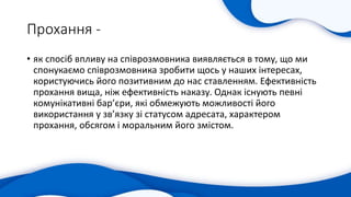 Прохання -
• як спосіб впливу на співрозмовника виявляється в тому, що ми
спонукаємо співрозмовника зробити щось у наших інтересах,
користуючись його позитивним до нас ставленням. Ефективність
прохання вища, ніж ефективність наказу. Однак існують певні
комунікативні бар’єри, які обмежують можливості його
використання у зв’язку зі статусом адресата, характером
прохання, обсягом і моральним його змістом.
 