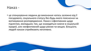 Наказ -
• це спонукування людини до виконання чогось залежно від її
посадового, соціального статусу без будь-якого пояснення чи
мотивування розпорядження. Наказ є ефективним щодо
підлеглих, молодших; тих, що знаходяться нижче в соціальній
ієрархії, але неефективний щодо рівних чи вищих. Більшість
людей накази сприймають негативно.
 