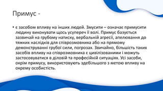 Примус -
• є засобом впливу на інших людей. Змусити – означає примусити
людину виконувати щось усупереч її волі. Примус базується
зазвичай на грубому натиску, вербальній агресії, апелювання до
тяжких наслідків для співрозмовника або на прямому
демонструванні грубої сили, погрозах. Звичайно, більшість таких
засобів впливу на співрозмовника є цивілізованими і можуть
застосовуватися в діловій та професійній ситуаціях. Усі засоби,
окрім примусу, використовують здебільшого з метою впливу на
окрему особистість.
 