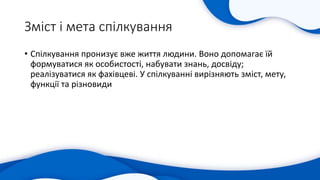 Зміст і мета спілкування
• Спілкування пронизує вже життя людини. Воно допомагає їй
формуватися як особистості, набувати знань, досвіду;
реалізуватися як фахівцеві. У спілкуванні вирізняють зміст, мету,
функції та різновиди
 