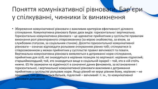 Поняття комунікативної рівноваги. Бар’єри
у спілкуванні, чинники їх виникнення
• Збереження комунікативної рівноваги є важливим критерієм ефективності ділового
спілкування. Комунікативна рівновага буває двох видів: горизонтальна і вертикальна.
Горизонтальна комунікативна рівновага – це адекватне прийнятним у суспільстві правилам
виконання ролі рівноправного співрозмовника (за мірою знайомства, за віком, за
службовим статусом, за соціальним станом). Досягти горизонтальної комунікативної
рівноваги – означає відповідати рольовим очікуванням рівних тобі; спілкуватися із
співрозмовником у межах прийнятних у суспільстві правил ввічливості та поваги.
Вертикальна комунікативна рівновага виявляється в дотриманні норм спілкування,
прийнятних для осіб, які знаходяться в нерівних позиціях по вертикалі: керівник-підлеглий;
старшиймолодший; той, хто знаходиться вище в соціальній ієрархії – той, хто в ній стоїть
нижче. 65 Не зважаючи на відмінності в означенні даних феноменів, за встановлення і
горизонтальної, і вертикальної комунікативної рівноваги важливим є дотримання
прийнятних у суспільстві рольових норм. Якщо рівний не керує рівним йому, керівник – не
принижує, син дослухається батьків, підлеглий – ввічливий і т. ін., то комунікативної
рівноваги дотримано
 