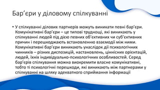 Бар’єри у діловому спілкуванні
• У спілкуванні ділових партнерів можуть виникати певні бар’єри.
Комунікативні бар’єри – це типові труднощі, які виникають у
спілкуванні людей під дією певних об’єктивних чи суб’єктивних
причин і перешкоджають встановленню взаємодії між ними.
Комунікативні бар’єри виникають унаслідок дії психологічних
чинників – різних диспозицій, настановлень, ціннісних орієнтацій,
людей, їхніх індивідуально-психологічних особливостей. Серед
бар’єрів спілкування можна виокремити власне комунікативні,
тобто ті психологічні перешкоди, які виникають між партнерами у
спілкуванні на шляху адекватного сприймання інформації
 