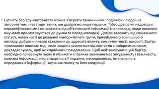 • Сутність бар’єру «авторитет» можна з’ясувати таким чином: поділяючи людей на
авторитетних і неавторитетних, ми довіряємо лише першим. Тобто довіра чи недовіра є
персоніфікованими і не залежать від об’єктивності інформації (наприклад, люди похилого
віку мало прислуховуються до думки та порад молодих). Довіра залежить від соціального
статусу, належності до реальної «авторитетної» групи; привабливого зовнішнього
вигляду; доброзичливого ставлення до адресата впливу; компетентності; щирості. Бар’єр
«уникання» виникає тоді, коли людина ухиляється від контактів зі співрозмовником,
докладає зусиль, щоб не сприймати повідомлення. Щоб нейтралізувати цей бар’єр,
необхідно привернути увагу й утримати її. Велике значення має актуальність і важливість,
новизна інформації, нестандартність її подання, несподіваність, інтенсивність
передавання інформації, звучання голосу та його модуляції.
 