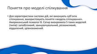 Поняття про моделі спілкування
• Для характеристики системи дій, які виконують суб’єкти
спілкування, використовують поняття «модель спілкування».
Американський психолог В. Сатир виокремила 5 таких моделей
(типів): запобігливий, звинувачувальний, розважливий,
віддалений, урівноважений.
 