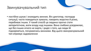 Звинувачувальний тип
• постійно шукає і знаходить винних. Він диктатор, господар
ситуації, часто поводиться зухвало, говорить жорстко й різко,
перебиває інших. У такий спосіб ця людина прагне стати
авторитетною, мати владу над іншими. Вона глибоко усвідомлює,
що без інших нічого не варта, і радіє з того, що люди їй
підкоряються, почуваючись винними. Від цього звинувачувальний
тип отримує задоволення
 
