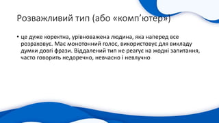 Розважливий тип (або «комп’ютер»)
• це дуже коректна, урівноважена людина, яка наперед все
розраховує. Має монотонний голос, використовує для викладу
думки довгі фрази. Віддалений тип не реагує на жодні запитання,
часто говорить недоречно, невчасно і невлучно
 