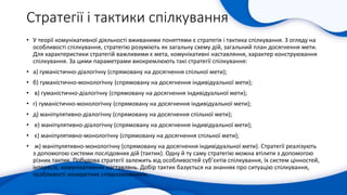 Стратегії і тактики спілкування
• У теорії комунікативної діяльності вживаними поняттями є стратегія і тактика спілкування. З огляду на
особливості спілкування, стратегію розуміють як загальну схему дій, загальний план досягнення мети.
Для характеристики стратегій важливими є мета, комунікативні наставляння, характер конструювання
спілкування. За цими параметрами виокремлюють такі стратегії спілкування:
• а) гуманістично-діалогічну (спрямовану на досягнення спільної мети);
• б) гуманістично-монологічну (спрямовану на досягнення індивідуальної мети);
• в) гуманістично-діалогічну (спрямовану на досягнення індивідуальної мети);
• г) гуманістично-монологічну (спрямовану на досягнення індивідуальної мети);
• д) маніпулятивно-діалогічну (спрямовану на досягнення спільної мети);
• е) маніпулятивно-діалогічну (спрямовану на досягнення індивідуальної мети);
• є) маніпулятивно-монологічну (спрямовану на досягнення спільної мети);
• ж) маніпулятивно-монологічну (спрямовану на досягнення індивідуальної мети). Стратегії реалізують
з допомогою системи послідовних дій (тактик). Одну й ту саму стратегію можна втілити з допомогою
різних тактик. Побудова стратегії залежить від особливостей суб’єктів спілкування, їх систем цінностей,
інтересів, комунікативних наставлянь. Добір тактик базується на знаннях про ситуацію спілкування,
особливості конкретних співрозмовників.
 
