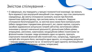 Змістом спілкування -
• Є інформація, яку передають у процесі психологічної взаємодії. Це можуть
бути відомості про внутрішній емоційний стан людини, про стан зовнішнього
середовища. До змісту спілкування належать знання про багатий,
прижиттєво набутий досвід, про систему вмінь та навичок. Людське
спілкування багатопредметне, за змістом воно може бути матеріальним
(обмін продуктами і предметами діяльності, які, своєю чергою, слугують
засобом задоволення актуальних потреб суб’єктів); когнітивним (обмін
знаннями у процесі навчальної діяльності), діяльнісним (обмін діями,
операціями, уміннями, навичками); кондиційним (обмін психічними чи
фізіологічними станами: люди впливають одне на одного, прагнуть
спричинити певний фізичний або психічний стан, наприклад, підвищити
настрій або зіпсувати його; заспокоїти одне одного, а в кінцевому результаті
– певним чином вплинути на са- 13 мопочуття один одного); мотиваційним
(обмін потребами, мотивами, цілями, інтересами)
 