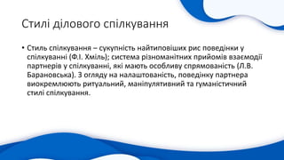 Стилі ділового спілкування
• Стиль спілкування – сукупність найтиповіших рис поведінки у
спілкуванні (Ф.І. Хміль); система різноманітних прийомів взаємодії
партнерів у спілкуванні, які мають особливу спрямованість (Л.В.
Барановська). З огляду на налаштованість, поведінку партнера
виокремлюють ритуальний, маніпулятивний та гуманістичний
стилі спілкування.
 