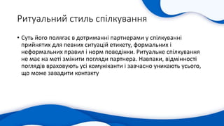 Ритуальний стиль спілкування
• Суть його полягає в дотриманні партнерами у спілкуванні
прийнятих для певних ситуацій етикету, формальних і
неформальних правил і норм поведінки. Ритуальне спілкування
не має на меті змінити погляди партнера. Навпаки, відмінності
поглядів враховують усі комуніканти і завчасно уникають усього,
що може завадити контакту
 
