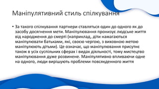 Маніпулятивний стиль спілкування
• За такого спілкування партнери ставляться один до одного як до
засобу досягнення мети. Маніпулювання пронизує людське життя
від народження до смерті (наприклад, діти намагаються
маніпулювати батьками, які, своєю чергою, з виховною метою
маніпулюють дітьми). Це означає, що маніпулювання присутнє
також в усіх суспільних сферах і видах діяльності, тому мистецтво
маніпулювання дуже розвинене. Маніпулятивно впливаючи одне
на одного, люди вирішують проблеми повсякденного життя
 