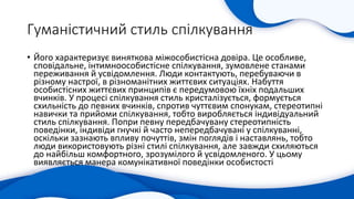 Гуманістичний стиль спілкування
• Його характеризує виняткова міжособистісна довіра. Це особливе,
сповідальне, інтимноособистісне спілкування, зумовлене станами
переживання й усвідомлення. Люди контактують, перебуваючи в
різному настрої, в різноманітних життєвих ситуаціях. Набуття
особистісних життєвих принципів є передумовою їхніх подальших
вчинків. У процесі спілкування стиль кристалізується, формується
схильність до певних вчинків, спротив чуттєвим спонукам, стереотипні
навички та прийоми спілкування, тобто виробляється індивідуальний
стиль спілкування. Попри певну передбачувану стереотипність
поведінки, індивіди гнучкі й часто непередбачувані у спілкуванні,
оскільки зазнають впливу почуттів, змін поглядів і наставлянь, тобто
люди використовують різні стилі спілкування, але завжди схиляються
до найбільш комфортного, зрозумілого й усвідомленого. У цьому
виявляється манера комунікативної поведінки особистості
 