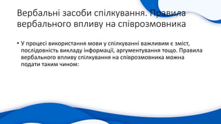 Вербальні засоби спілкування. Правила
вербального впливу на співрозмовника
• У процесі використання мови у спілкуванні важливим є зміст,
послідовність викладу інформації, аргументування тощо. Правила
вербального впливу спілкування на співрозмовника можна
подати таким чином:
 