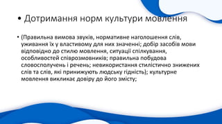 • Дотримання норм культури мовлення
• (Правильна вимова звуків, нормативне наголошення слів,
уживання їх у властивому для них значенні; добір засобів мови
відповідно до стилю мовлення, ситуації спілкування,
особливостей співрозмовників; правильна побудова
словосполучень і речень; невикористання стилістично знижених
слів та слів, які принижують людську гідність); культурне
мовлення викликає довіру до його змісту;
 