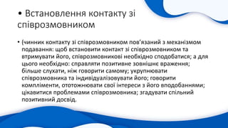 • Встановлення контакту зі
співрозмовником
• (чинник контакту зі співрозмовником пов’язаний з механізмом
подавання: щоб встановити контакт зі співрозмовником та
втримувати його, співрозмовникові необхідно сподобатися; а для
цього необхідно: справляти позитивне зовнішнє враження;
більше слухати, ніж говорити самому; укрупнювати
співрозмовника та індивідуалізовувати його; говорити
компліменти, ототожнювати свої інтереси з його вподобаннями;
цікавитися проблемами співрозмовника; згадувати спільний
позитивний досвід.
 