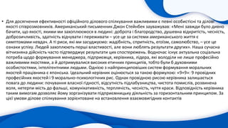 • Для досягнення ефективності офіційного ділового спілкування важливими є певні особистісні та ділові
якості співрозмовників. Американський письменник Джон Стейнбек зауважував: «Мені завжди було дивно
бачити, що якості, якими ми захоплюємося в людині: доброта і благородство, душевна відкритість, чесність,
доброзичливість, здатність відчувати і переживати – усе це за системи американського життя є
симптомами невдач. А ті риси, які ми засуджуємо: жадібність, спритність, егоїзм, самолюбство, – усе це
ознаки успіху. Людей захоплюють перші властивості, але вони люблять результати других». Наша сучасна
вітчизняна дійсність часто підтверджує результати цих спостережень. Водночас існує актуальна соціальна
потреба щодо формування менеджера, підприємця, керівника, лідера, які володіли не лише професійно
важливими якостями, а й дотримувалися високих етичних принципів, тобто були б духовними
особистостями, інтелігентними людьми. Однією з найпринциповіших систем формування моральних
якостей працівника є японська. Ідеальний керівник оцінюється за такою формулою: «9+9»: 9 провідних
професійних якостей і 9 морально-психологічних рис. Однак провідною рисою керівника залишається
повага до людини: почування власної гідності, відсутність підлабузництва, чистота помислів, розвинена
воля, нетерпи мість до фальші, комунікативність, терплячість, чесність, чуття краси. Відповідність керівника
таким вимогам дозволяє йому зорганізувати підприємницьку діяльність за горизонтальним принципом. За
цієї умови ділове спілкування зорієнтоване на встановлення взаємовигідних контактів
 