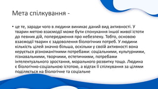 Мета спілкування -
• це те, заради чого в людини виникає даний вид активності. У
тварин метою взаємодії може бути спонукання іншої живої істоти
до певних дій, попередження про небезпеку. Тобто, основою
взаємодії тварин є задоволення біологічних потреб. У людини
кількість цілей значно більша, оскільки у своїй активності вона
керується різноманітними потребами: соціальними, культурними,
пізнавальними, творчими, естетичними, потребами
інтелектуального зростання, морального розвитку тощо. Людина
є біологічно-соціальною істотою, а відтак її спілкування за цілями
поділяється на біологічне та соціальне
 