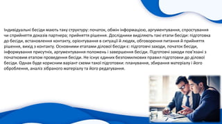 Індивідуальні бесіди мають таку структуру: початок, обмін інформацією, аргументування, спростування
чи сприйняття доказів партнера; прийняття рішення. Дослідники виділяють такі етапи бесіди: підготовка
до бесіди, встановлення контакту, орієнтування в ситуації й людях, обговорення питання й прийняття
рішення, вихід з контакту. Основними етапами ділової бесіди є: підготовчі заходи, початок бесіди,
інформування присутніх, аргументування положень і завершення бесіди. Підготовчі заходи пов’язані з
початковим етапом проведення бесіди. Не існує єдиних безпомилкових правил підготовки до ділової
бесіди. Однак буде корисним варіант схеми такої підготовки: планування, збирання матеріалу і його
оброблення, аналіз зібраного матеріалу та його редагування.
 