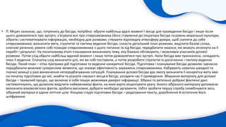 • П. Міцич зазначає, що, готуючись до бесіди, потрібно: обрати найбільш вдалі момент і місце для проведення бесіди і лише після
цього домовлятися про зустріч; з’ясувати все про співрозмовника (його ставлення до ініціатора бесіди та рівень моральної культури;
зібрати і систематизувати інформацію, необхідну для розмови; створити відповідну атмосферу довіри, щоб схилити до себе
співрозмовника; визначити мету, стратегію та тактику ведення бесіди, скласти детальний план розмови, виділити базові слова,
ключові речення; уявити собі позицію співрозмовника з цього питання та хід бесіди, передбачити нюанси, які можуть вплинути на її
перебіг і результат. На початковому етапі планування визначають тему, яку бажано обговорити, і можливих учасників ділової
розмови. Потім слід обрати найбільш вдалий момент і лише потім домовлятися про зустріч. Коли бесіда вже призначена, складають
план її ведення. Спочатку слід визначити цілі, які ви собі поставили, а потім розробити стратегію їх досягнення і тактику ведення
бесіди. Такий план – чітка програма дій підготовки та ведення конкретної бесіди. Підготовка і планування бесіди дозволяє завчасно
передбачити можливі суперечливі моменти, що знижує ефективність зауважень співрозмовника. Набувають навичок швидкої та
гнучкої реакції у разі виникнення непередбачуваних ситуацій. Планування ділової бесіди дає змогу визначити її конкретну мету вже
на початку підготовки до неї, знайти та усунути «вузькі» місця в бесіді, узгодити час її проведення. Збирання матеріалу для ділової
бесіди – тривалий процес, що включає в себе пошук можливих джерел інформації. Зібрані та ретельно добрані фактичні дані
систематизують, що дозволяє виділити найважливіші факти, на яких варто акцентувати увагу. Аналіз зібраного матеріалу допомагає
визначити взаємозв’язок фактів, зробити висновки, добрати необхідні аргументи, тобто зробити першу спробу скомбінувати весь
зібраний матеріал в єдине логічне ціле. Кінцева стадія підготовки бесіди – редагування тексту, дороблення й остаточне його
шліфування.
 