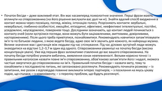 • Початок бесіди – дуже важливий етап. Він має насамперед психологічне значення. Перші фрази мають
вплинути на співрозмовника (на його рішення вислухати вас далі чи ні). Знайти вдалий спосіб входження в
контакт можна через посмішку, погляд, міміку, інтонацію голосу. Розрізняють контакти: вербальні,
невербальні, глибинно-особистісні, емоційні, епізодичні, ефективні, неефективні інтелектуальні, постійні,
усвідомлені, неусвідомлені, поверхневі тощо. Дослідники зазначають, що контакт людей починається з
контакту очей (коли зустрілися погляди, вони можуть бути зацікавленими, миттєвими, довірливими,
настороженими). Після цього треба привітатися, познайомитися. Рекомендують навчитися запам’ятовувати
ім’я та по батькові людини, з якою ведете бесіду, адже своє ім’я звучить для кожного, як найкраща музика.
Велике значення має і дистанція між людьми під час спілкування. Під час ділових зустрічей люди можуть
знаходитися на відстані 1,2–3,7 м один від одного. Співрозмовники уважніші на початку бесіди (висока
концентрація уваги). Уже від перших фраз залежатиме ставлення до вас вашого співрозмовника. На
початку бесіди потрібно уникати вибачень, виявлення ознак невпевненості. Вельми корисно точно і з
правильним наголосом назвати повне ім’я співрозмовника, обов’язково запам’ятати його і надалі, якомога
частіше звертатися до співрозмовника на ім’я. Правильний початок бесіди – назвати мету, тему та
ознайомити з послідовністю питань, які заплановано розглянути. Рекомендують починати розмову: – із
запитання, яке разом з відповіддю повинне викликати інтерес партнерів; – з посилання на якусь цікаву
подію, що сталася; – з компліменту; – з переліку проблем, що будуть розглянуті.
 