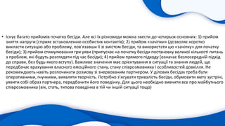 • Існує багато прийомів початку бесіди. Але всі їх різновиди можна звести до чотирьох основних: 1) прийом
зняття напруги (сприяє встановленню особистих контактів); 2) прийом «зачіпки» (дозволяє коротко
викласти ситуацію або проблему, пов’язавши її зі змістом бесіди, та використати цю «зачіпку» для початку
бесіди); 3) прийом стимулювання гри уяви (припускає на початку бесіди постановку великої кількості питань
з проблем, які будуть розглядати під час бесіди); 4) прийом прямого підходу (означає безпосередній підхід
до справи, без будь-якого вступу). Важливе значення має орієнтування в ситуації та знання людей, що
передбачає врахування власного емоційного стану, стану співрозмовника і особливостей довкілля. Не
рекомендують навіть розпочинати розмову зі знервованим партнером. У ділових бесідах треба бути
оперативними, гнучкими, виявляти творчість. Потрібно з’ясувати тривалість бесіди, обумовити мету зустрічі,
уявити собі образ партнера, передбачити його поведінку. Для цього необхідно вивчити все про майбутнього
співрозмовника (вік, стать, типова поведінка в тій чи іншій ситуації тощо)
 