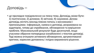 Доповідь –
• це прилюдне повідомлення на певну тему. Доповідь може бути:
1) політичною; 2) діловою; 3) звітною; 4) науковою. Ділова
доповідь містить виклад певних питань з висновками і
пропозиціями. Інформація, наявна в доповіді, розрахована на
аудиторію, готову до сприймання, обговорення та вирішення
проблем. Максимальний результат буде досягнутий, якщо
учасники зібрання попередньо ознайомлені з текстом доповіді.
Тоді можна очікувати активного обговорення, аргументованої
критики, корисних доповнень і плідно вираженого рішення.
 