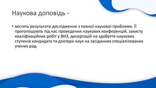 Наукова доповідь -
• містить результати дослідження з певної наукової проблеми. Її
проголошують під час проведення наукових конференцій, захисту
кваліфікаційних робіт у ВНЗ, дисертацій на здобуття наукових
ступенів кандидата та доктора наук на засіданнях спеціалізованих
учених рад.
 