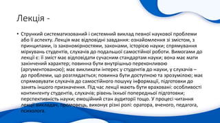 Лекція -
• Стрункий систематизований і системний виклад певної наукової проблеми
або її аспекту. Лекція має відповідні завдання: ознайомлення зі змістом, з
принципами, із закономірностями, законами, історією науки; спрямування
міркувань студентів, слухачів до подальшої самостійної роботи. Вимогами до
лекції є: її зміст має відповідати сучасним стандартам науки; вона має мати
закінчений характер; повинна бути внутрішньо переконливою
(аргументованою); має викликати інтерес у студентів до науки, у слухачів –
до проблеми, що розглядається; повинна бути доступною та зрозумілою; має
спрямовувати слухачів до самостійного пошуку інформації, підготовки до
занять іншого призначення. Під час лекції мають бути враховані: особливості
контингенту студентів, слухачів; рівень їхньої попередньої підготовки;
перспективність науки; емоційний стан аудиторії тощо. У процесі читання
лекції викладач, промовець, виконує різні ролі: оратора, вченого, педагога,
психолога.
 