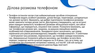 Ділова розмова телефоном
• Телефон останнім часом став найважливішим засобом спілкування.
Телефоном ведуть особисті розмови, ділові бесіди, переговори, узгоджується
час ділової зустрічі. Вважають, що добре підготована телефонна розмова
може замінити чотири ділові листи. Дослідники стверджують, що за останні
роки середня тривалість телефонної розмови збільшилася втричі, хоч обсяг
інформації, що передається, лишився тим самим. Психологи вважають, що
час телефонних розмов зріс, зокрема, за рахунок емоційних виявів
особливостей співрозмовників. Закордонні вчені зазначають, що серед
керівників усіх рівнів розповсюдилась хвороба «телефономанія». Її симптоми
– затягування часу розмови, переконання, що телефон завжди економить
час. Американські психологи дійшли висновку, що телефон за всіх його
переваг, скорочує життя сучасної людини на 3–4 роки. І річ не в тому, що
телефоном ми отримуємо неприємні новини, а в постій- 118 ній напрузі
нервової системи через очікування дзвінка будь-якої миті
 