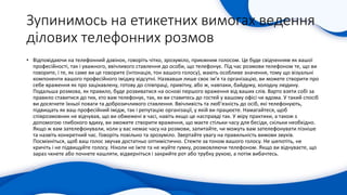 Зупинимось на етикетних вимогах ведення
ділових телефонних розмов
• Відповідаючи на телефонний дзвінок, говоріть чітко, зрозуміло, приємним голосом. Це буде свідченням як вашої
професійності, так і уважного, ввічливого ставлення до особи, що телефонує. Під час розмови телефоном те, що ви
говорите, і те, як саме ви це говорите (інтонація, тон вашого голосу), мають особливе значення, тому що візуальні
компоненти вашого професійного іміджу відсутні. Назвавши лише своє ім’я та організацію, ви можете створити про
себе враження як про зацікавлену, готову до співпраці, привітну, або ж, навпаки, байдужу, холодну людину.
Подальша розмова, як правило, буде розвиватися на основі першого враження від ваших слів. Варто взяти собі за
правило ставитися до тих, хто вам телефонує, так, як ви ставитесь до гостей у вашому офісі чи вдома. У такий спосіб
ви досягнете їхньої поваги та доброзичливого ставлення. Ввічливість та люб’язність до осіб, які телефонують,
підвищать як ваш професійний імідж, так і репутацію організації, у якій ви працюєте. Намагайтеся, щоб
співрозмовник не відчував, що ви обмежені в часі, навіть якщо це насправді так. У міру практики, а також з
допомогою глибокого вдиху, ви зможете створити враження, що маєте стільки часу для бесіди, скільки необхідно.
Якщо ж вам зателефонували, коли у вас немає часу на розмови, запитайте, чи можуть вам зателефонувати пізніше
та назвіть конкретний час. Говоріть повільно та зрозуміло. Звертайте увагу на правильність вимови звуків.
Посміхніться, щоб ваш голос звучав достатньо оптимістично. Стежте за тоном вашого голосу. Не шепотіть, не
кричіть і не підвищуйте голосу. Ніколи не їжте та не жуйте гумку, розмовляючи телефоном. Якщо ви відчуваєте, що
зараз чхнете або почнете кашляти, відверніться і закрийте рот або трубку рукою, а потім вибачтесь.
 