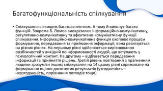 Багатофункціональність спілкування
• Cпілкування є явищем багатоаспектним. А тому й виконує багато
функцій. Зокрема Б. Ломов виокремлює інформаційно-комунікативну,
регулятивно-комунікативну та афективно-комунікативну функції
спілкування. Інформаційно-комунікативна функція охоплює процеси
формування, передавання та приймання інформації; вона реалізується
на різних рівнях. На першому рівні здійснюється вирівнювання
розбіжностей у вихідній поінформованості людей, що вступають у
психологічний контакт. На другому – відбувається передавання
інформації та прийняття рішень. Третій рівень пов’язаний з прагненням
людини зрозуміти інших; спілкування на 14 цьому рівні спрямоване на
формування оцінок досягнутих результатів (узгодженість –
неузгодженість, порівняння поглядів тощо)
 