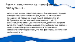 Регулятивно-комунікативна функція
спілкування -
• виявляється в коригуванні поведінки співрозмовників. Завдяки
спілкуванню людина здійснює регуляцію не лише власної
поведінки, а й поведінки інших людей, реагує на їхні дії.
Відбувається процес взаємної налагодженості дій. Тут
виявляються феномени, властиві спільній діяльності, зокрема
сумісність людей, їхня спрацьовуваність, здійснюються взаємне
стимулювання і коригування поведінки. Регулятивно-
комунікативну функцію виконують такі феномени, як імітування,
навіювання та ін.
 