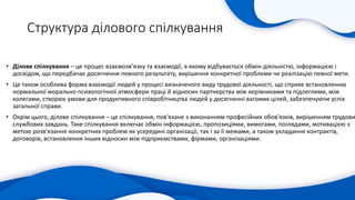 Структура ділового спілкування
• Ділове спілкування – це процес взаємозв'язку та взаємодії, в якому відбувається обмін діяльністю, інформацією і
досвідом, що передбачає досягнення певного результату, вирішення конкретної проблеми чи реалізацію певної мети.
• Це також особлива форма взаємодії людей у процесі визначеного виду трудової діяльності, що сприяє встановленню
нормальної морально-психологічної атмосфери праці й відносин партнерства між керівниками та підлеглими, між
колегами, створює умови для продуктивного співробітництва людей у досягненні вагомих цілей, забезпечуючи успіх
загальної справи.
• Окрім цього, ділове спілкування – це спілкування, пов'язане з виконанням професійних обов'язків, вирішенням трудови
службових завдань. Таке спілкування включає обмін інформацією, пропозиціями, вимогами, поглядами, мотивацією з
метою розв'язання конкретних проблем як усередині організації, так і за її межами, а також укладання контрактів,
договорів, встановлення інших відносин між підприємствами, фірмами, організаціями.
 