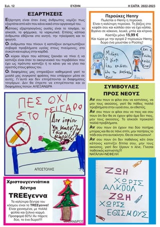 Σελ. 12 ΕΥΖΗΝ Η ΣΑΪΤΑ 2022-2023
Περούκες Ηenry
Πωλείται ο Ηenry η περούκα.
Είναι η καλύτερη περούκα. Τη βάζεις στο
κεφάλι σου και κολλάει σαν να έχει κόλλα.
Βγαίνει σε κόκκινο, λευκό, μπλε και κίτρινο.
Κοστίζει μόνο 15,99 €
Και τώρα με την αγορά 2 περουκών Ηenry,
δώρο ένα μουστάκι ο Ρούλης!
ΕΞΑΡΤΗΣΕΙΣ
Εξάρτηση είναι όταν ένας άνθρωπος νομίζει πως
εξαρτάται από κάτι που κάνει κακό στον οργανισμό του.
Κάποιες εξαρτησιογόνες ουσίες είναι το τσιγάρο, το
αλκοόλ, τα φάρμακα, τα ναρκωτικά. Επίσης κάποια
άνθρωποι εθίζονται στο κινητό, την τηλεόραση και το
φαγητό.
Οι άνθρωποι που πίνουν ή καπνίζουν αντιμετωπίζουν
σοβαρά προβλήματα υγείας στους πνεύμονες, στο
συκώτι και κυρίως στην καρδιά.
Οι κύριοι λόγοι που κάποιος ξεκινάει να πίνει ή να
καπνίζει είναι όταν το οικογενειακό του περιβάλλον που
έχει ως πρότυπο καπνίζει ή το κάνει για να γίνει πιο
αρεστός στους φίλους του.
Οι διαφημίσεις μας επηρεάζουν καθημερινά γιατί το
μυαλό μας συγκρατεί φράσεις που υπάρχουν μέσα σε
αυτές. Γι΄αυτό και δεν επιτρέπονται οι διαφημίσεις
τσιγάρων. Δεν θα έπρεπε να επιτρέπονται και οι
διαφημίσεις ποτών.ΑΛΕΞΑΝΔΡΑ ΣΥΜΒΟΥΛΕΣ
ΠΡΟΣ ΝΕΟΥΣ
Αν σου πουν οι φίλοι σου να καπνίσεις, να
μην τους ακούσεις, γιατί θα πάθεις πολλά
προβλήματα στην υγειά σου, αν εθιστείς.
Αν σου πουν οι φίλοι σου να πιεις και σου
πουν ότι δεν θα σε έχουν φίλο άμα δεν πιεις,
μην τους ακούσεις. Το αλκοόλ προκαλεί
πολλά προβλήματα.
Αν σου πουν ότι έχουν πιει δύο ποτήρια
μπύρας και θα σε πάνε σπίτι, μην πατήσεις το
πόδι σου στο αυτοκίνητο. Θα σε σκοτώσουν!
Αν σου πουν ότι δεν παθαίνεις κάτι όταν
κάποιος καπνίζει δίπλα σου, μην τους
ακούσεις, γιατί δεν ξέρουν τι λένε. Γίνεσαι
παθητικός καπνιστής!!!
ΝΑΤΑΛΙΑ+ΝΕΦΕΛΗ
ΑΠΟΣΤΟΛΗΣ
Χριστουγεννιάτικα
δέντρα
TREEγεννα
Τα καλύτερα δέντρα του
κόσμου είναι τα TREEγεννα!
Είναι χιονισμένα, με πολλά
φύλλα και ξύλινο κορμό.
Προσφορά 60%! Αν πάρετε
δύο, το ένα δώρο!!!!
ΛΥΣΑΝΔΡΟΣ
 