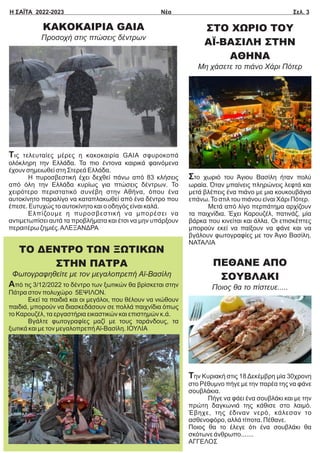 Η ΣΑΪΤΑ 2022-2023 Νέα Σελ. 3
ΚΑΚΟΚΑΙΡΙΑ GAIA
Προσοχή στις πτώσεις δέντρων
Τις τελευταίες μέρες η κακοκαιρία GAIA σφυροκοπά
ολόκληρη την Ελλάδα. Τα πιο έντονα καιρικά φαινόμενα
έχουν σημειωθεί στη Στερεά Ελλάδα.
Η πυροσβεστική έχει δεχθεί πάνω από 83 κλήσεις
από όλη την Ελλάδα κυρίως για πτώσεις δέντρων. Το
χειρότερο περιστατικό συνέβη στην Αθήνα, όπου ένα
αυτοκίνητο παραλίγο να καταπλακωθεί από ένα δέντρο που
έπεσε. Ευτυχώς το αυτοκίνητο και ο οδηγός είναι καλά.
Ελπίζουμε η πυροσβεστική να μπορέσει να
αντιμετωπίσει αυτά τα προβλήματα και έτσι να μην υπάρξουν
περαιτέρω ζημιές.ΑΛΕΞΑΝΔΡΑ
ΣΤΟ ΧΩΡΙΟ ΤΟΥ
ΑΪ-ΒΑΣΙΛΗ ΣΤΗΝ
ΑΘΗΝΑ
Μη χάσετε το πιάνο Χάρι Πότερ
Στο χωριό του Άγιου Βασίλη ήταν πολύ
ωραία. Όταν μπαίνεις πληρώνεις λεφτά και
μετά βλέπεις ένα πιάνο με μια κουκουβάγια
επάνω.Το στιλ του πιάνου είναι Χάρι Πότερ.
Μετά από λίγο περπάτημα αρχίζουν
τα παιχνίδια. Έχει Καρουζέλ, πατινάζ, μία
βάρκα που κινείται και άλλα. Οι επισκέπτες
μπορούν εκεί να παίξουν να φάνε και να
βγάλουν φωτογραφίες με τον Άγιο Βασίλη.
ΝΑΤΑΛΙΑ
Από τις 3/12/2022 το δέντρο των ξωτικών θα βρίσκεται στην
Πάτρα στον πολυχώρο 5ΕΨΙΛΟΝ.
Εκεί τα παιδιά και οι μεγάλοι, που θέλουν να νιώθουν
παιδιά, μπορούν να διασκεδάσουν σε πολλά παιχνίδια όπως
το Καρουζέλ, τα εργαστήρια εικαστικών και επιστημών κ.ά.
Βγάλτε φωτογραφίες μαζί με τους ταράνδους, τα
ξωτικά και με τον μεγαλοπρεπήΑϊ-Βασίλη. ΙΟΥΛΙΑ
ΤΟ ΔΕΝΤΡΟ ΤΩΝ ΞΩΤΙΚΩΝ
ΣΤΗΝ ΠΑΤΡΑ
Φωτογραφηθείτε με τον μεγαλοπρεπή Αϊ-Βασίλη
ΠΕΘΑΝΕ ΑΠΟ
ΣΟΥΒΛΑΚΙ
Ποιος θα το πίστευε.....
Την Κυριακή στις 18 Δεκέμβρη μία 30χρονη
στο Ρέθυμνο πήγε με την παρέα της να φάνε
σουβλάκια.
Πήγε να φάει ένα σουβλάκι και με την
πρώτη δαγκωνιά της κάθισε στο λαιμό.
Έβηχε, της έδιναν νερό, κάλεσαν το
ασθενοφόρο, αλλά τίποτα. Πέθανε.
Ποιος θα το έλεγε ότι ένα σουβλάκι θα
σκότωνε άνθρωπο.......
ΑΓΓΕΛΟΣ
 