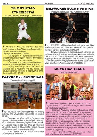 ΓΛΑΥΚΟΣ vs ΟΛΥΜΠΙΑΔΑ
Ένα ενδιαφέρον παιχνίδι
Στις 11/12/2022 την Κυριακή έπαιξε ο Γλαύκος
εναντίον της Ολυμπιάδας και νίκησε ο Γλαύκος
30-32.
Οι παίκτες της Ολυμπιάδας, όταν άρχισε ο
αγώνας, έβαλαν τρία λέι-απ, δηλαδή έξι πόντους.
Μετά ισοφάρισε ο Γλαύκος. Έγιναν πολλά φάουλ.
Ο Γλαύκος πήρε φόρα και πήγε 28 πόντους
μπροστά, όμως η Ολυμπιάδα έβαλε πολλά
καλάθια και τελικά το σκορ βγήκε 30-32.
Ήταν ένα αρκετά καλό παιχνίδι με μεγάλο
ενδιαφέρον.ΑΠΟΣΤΟΛΗΣ
ΤΟ ΜΟΥΝΤΙΑΛ
ΣΥΝΕΧΙΖΕΤΑΙ
Με μαύρο δάκρυ έκλαιγε ο Ρονάλντο
Το Μαρόκο στο Μουντιάλ απέκλεισε δύο πολύ
καλές ομάδες, τη Βραζιλία και την Πορτογαλία.
Βραζιλία-Μαρόκο 3-2 σκορ.
Πορτογαλία-Βραζιλία 1-0 σκορ.
Μόλις έχασε η Πορτογαλία ο Ρονάλντο,
ένας από τους καλύτερους παίκτες στον κόσμο,
έκλαιγε δίπλα στον προπονητή του.
Οι ομάδες που έχουν μείνει τώρα είναι το
Μαρόκο, η Γαλλία, η Κροατία και ηΑργεντινή.
Εμείς πιστεύουμε πως θα μείνει το
Μαρόκο και η Αργεντινή για τον τελικό. Δε
θέλαμε καθόλου να χάσει η Πορτογαλία, αλλά
δεν πειράζει. ΧΡΗΣΤΟΣ
Σελ. 4 Αθλητικά Η ΣΑΪΤΑ 2022-2023
MILWAUKEE BUCKS VS NIKS
Φοβερό κάρφωμα του Αντετοκούμπο!
Στις 10/12/2022 οι Milwaukee Βucks νίκησαν τους Niks
106-105 με οδηγό τον ΓιάννηΑντετοκούμπο, που έβαλε 30
πόντους και τους εντυπωσίασε όλους!!!
Στην αρχή του ματς οι Βucks έβαλαν 3 τρίποντα και
οι Niks 2 λέι απ. Ο αγώνας κυλούσε με χαλαρούς ρυθμούς
μέχρι που ο Γιάννης Αντετοκούμπο έκανε φανταστικό
κάρφωμα και όλοι τρελάθηκαν! Τότε τελείωσε ο αγώνας.
Πλέον στις βαθμολογίες η Milwaukee bucks είναι πρώτη
χάρη στον ΓιάννηΑντετοκούμπο! ΑΠΟΣΤΟΛΗΣ
ΜΟΥΝΤΙΑΛ ΤΕΛΟΣ
Καταραμένο σχολείο.....
Στο Μουντιάλ η Κροατία κέρδισε το Μαρόκο 2-1. Οι
Μαροκινοί στο τέλος του αγώνα πήγαν στον διαιτητή
και του διαμαρτυρήθηκαν.
Κατόπιν η Αργεντινή κέρδισε τη Γαλλία και πήρε
το κύπελλο. Και να πώς: Ο Μέσι άνοιξε το σκορ στο
23ο λεπτό. Μετά ο Ντι Μαρία σκόραρε στο 36ο λεπτό.
Στο 80ο λεπτό Empape έβαλε τη Γαλλία στο ματς. Δεν
πρόλαβαν να κάνουν σέντρα οι Αργεντινοί και ο
Coman πήρε την μπάλα και την έριξε στον Empape
στο 81ο λεπτό. Το ματς πήγε στην παράταση και ο
Μέσι σκόραρε στο 103ό λεπτό. Ο Empape στο 118ό
λεπτό σκόραρε και το ματς πήγε στα πέναλτι και τελικά
κέρδισε η Αργεντινή.
Το ματς ήταν τέλειο! Θα ήθελα πολύ να το δω
από κοντά αλλά είχα σχολείο.... ΓΙΩΡΓΟΣ
 