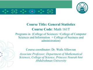 Course Title: General Statistics
Course Code: Math 161T
Programs in (College of Sciences +College of Computer
Sciences and Information + College of business and
administration)
Course coordinator: Dr. Wafa Alfawzan
Associate Professor; Department of Mathematical
Sciences, College of Science, Princess Nourah bint
Abdulrahman University
 
