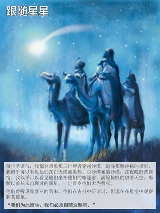 每年圣诞节，我都会想象那三位智者穿越沙漠，追寻那颗神秘的星星。
我似乎可以看见他们在白天横渡炎热、尘沙满布的沙漠，在夜晚野营露
宿。我似乎可以看见他们坐在他们的帐篷前，满脸惊叹的望着天空。那
颗以前从未出现过的新星，一定曾令他们大为赞叹。
他们...