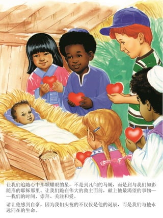 让我们追随心中那颗耀眼的星，不是到凡间的马厩，而是到与我们如影
随形的耶稣那里。让我们跪在伟大的救主面前，献上他最渴望的事物—
—我们的时间、崇拜、关注和爱。
请让他感到自豪，因为我们庆祝的不仅仅是他的诞辰，而是我们与他永
远同在的生命。
 