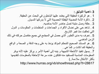 3
-
‫التوثيق‬ ‫أهمية‬
:
1
.
‫هوٌالركيزةٌالحقيقةٌالتيٌيعتمدٌعليهاٌالباحثونٌفيٌالبحثٌعنٌالحقيق‬
‫ة‬
.
2
.
‫ذاكرةٌاألمةٌالمضيئةٌاليقظةٌالحصينةٌالتيٌالٌيدركهاٌالنسيان‬
.
3
.
‫حلقةٌوصلٌمتينةٌتصلٌحاضرٌاألمةٌبماضيه‬
.
4
.
ٌ‫شاهدٌحيٌعلىٌنضالٌاألفرادٌوٌالجماعاتٌوٌالمنظماتٌوٌالحكوماتٌوٌالدول‬
‫التيٌتعاقبتٌمنذٌفجرٌالتاريخ‬
.
5
.
‫نعرفٌبهٌمدىٌالتطورٌالذيٌحصلٌفيٌالمجتمعٌفيٌجميعٌمفاصلٌحركتهٌف‬
ٌ‫يٌذلك‬
‫الزمنٌالماضي‬
.
6
.
‫حكمٌالمؤكدٌيؤخذٌبهٌعلىٌوجهٌالدقةٌوٌالصحةٌوٌال‬ُ‫م‬‫هوٌالمستندٌالصحيحٌال‬
ٌ‫واقع‬
ٌ‫والحقيقةٌكماٌكانتٌوٌكماٌهي‬
.
7
.
‫يسهلٌتنفيذٌاألنشطةٌالشبيهةٌوٌينبهٌإلىٌأهميةٌاألمرٌوٌيركزٌعليهٌألنه‬
ٌ‫يوفر‬
‫المعلوماتٌالمناسبةٌللمستفيدٌمنهٌفتتكونٌعندهٌسرعةٌاإلحاطةٌبالمعلومات‬
ٌ‫لتقديمها‬
‫بأكثرٌاألشكالٌمالءمة‬
)..
http://www.hurras.org/vb/showthread.php?t=28617
 