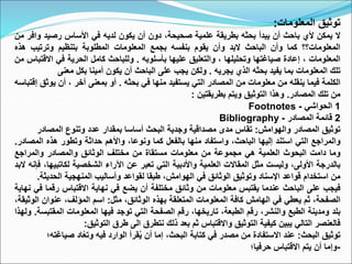 ‫توثيق‬
‫المعلومات‬
:
‫ال‬
‫يمكن‬
‫ألي‬
‫باحث‬
‫أن‬
‫يبدأ‬
‫بحثه‬
‫بطريقة‬
‫علمية‬
،‫صحيحة‬
‫دون‬
‫أن‬
‫يكون‬
‫لديه‬
‫في‬
‫األساس‬
‫رصيد‬
‫و‬
‫افر‬
‫من‬
‫المعلومات؟؟‬
‫كما‬
‫وأن‬
‫الباحث‬
‫البد‬
‫وأن‬
‫يقوم‬
‫بنفسه‬
‫بجمع‬
‫المعلومات‬
‫المطلوبة‬
‫بتنظيم‬
‫وترتيب‬
‫ه‬
‫ذه‬
‫المعلومات‬
،
‫إعادة‬
‫صياغتها‬
‫وتحليلها‬
،
‫والتعليق‬
‫عليها‬
‫بأسلوبه‬
.
‫وللباحث‬
‫كامل‬
‫الحرية‬
‫في‬
‫االق‬
‫تباس‬
‫من‬
‫تلك‬
‫المعلومات‬
‫بما‬
‫يفيد‬
‫بحثه‬
‫الذي‬
‫يجريه‬
.
‫ولكن‬
‫يجب‬
‫على‬
‫الباحث‬
‫أن‬
‫يكون‬
‫أمينا‬
‫بكل‬
‫معنى‬
‫الكلمة‬
‫فيما‬
‫ينقله‬
‫من‬
‫معلومات‬
‫من‬
‫المصادر‬
‫التي‬
‫يستفيد‬
‫منها‬
‫في‬
‫بحثه‬
.
‫أو‬
‫بمعنى‬
‫آخر‬
،
‫أن‬
‫ي‬
‫وثق‬
‫إقتباسه‬
‫من‬
‫تلك‬
‫المصادر‬
.
‫وهذا‬
‫التوثيق‬
‫ويتم‬
‫بطريقتين‬
:
1
‫الحواشي‬
-
Footnotes
2
‫قائمة‬
‫المصادر‬
-
Bibliography
‫توثيق‬
‫المصادر‬
‫والهوامش‬
:
‫تقاس‬
‫مدى‬
‫مصداقية‬
‫وجدية‬
‫البحث‬
‫أساسا‬
‫بمقدار‬
‫عدد‬
‫وتنوع‬
‫المصادر‬
‫والمراجع‬
‫التي‬
‫استند‬
‫إليها‬
،‫الباحث‬
‫واستفاد‬
‫منها‬
‫بالفعل‬
‫كما‬
،‫ونوعا‬
‫واألهم‬
‫حداثة‬
‫وتطور‬
‫هذه‬
‫المص‬
‫ادر‬
.
‫وما‬
‫دامت‬
‫البحوث‬
‫العلمية‬
‫هي‬
‫مجموعة‬
‫من‬
‫معلومات‬
‫مستقاة‬
‫من‬
‫مختلف‬
‫الوثائق‬
‫والمصادر‬
‫والمراجع‬
‫بالدرجة‬
،‫األولى‬
‫وليست‬
‫مثل‬
‫المقاالت‬
‫العلمية‬
‫واألدبية‬
‫التي‬
‫تعبر‬
‫عن‬
‫اآلراء‬
‫الشخصية‬
‫لكاتبي‬
،‫ها‬
‫فإنه‬
‫البد‬
‫من‬
‫استخدام‬
‫قواعد‬
‫اإلسناد‬
‫وتوثيق‬
‫الوثائق‬
‫في‬
،‫الهوامش‬
‫طبقا‬
‫لقواعد‬
‫وأساليب‬
‫المنهجية‬
‫الحدي‬
‫ثة‬
.
‫فيجب‬
‫على‬
‫الباحث‬
‫عندما‬
‫يقتبس‬
‫معلومات‬
‫من‬
‫وثائق‬
‫مختلفة‬
‫أن‬
‫يضع‬
‫في‬
‫نهاية‬
‫االقتباس‬
‫رقم‬
‫ا‬
‫في‬
‫نهاية‬
،‫الصفحة‬
‫ثم‬
‫يعطي‬
‫في‬
‫الهامش‬
‫كافة‬
‫المعلومات‬
‫المتعلقة‬
‫بهذه‬
،‫الوثائق‬
‫مثل‬
:
‫اسم‬
،‫المؤلف‬
‫عنوان‬
،‫الوثيقة‬
‫بلد‬
‫ومدينة‬
‫الطبع‬
،‫والنشر‬
‫رقم‬
،‫الطبعة‬
،‫تاريخها‬
‫رقم‬
‫الصفحة‬
‫التي‬
‫توجد‬
‫فيها‬
‫المعلومات‬
‫المقت‬
‫بسة‬
.
‫ولهذا‬
‫فالعنصر‬
‫التالي‬
‫يبين‬
‫كيفية‬
‫التوثيق‬
‫واالقتباس‬
‫ثم‬
‫بعد‬
‫ذلك‬
‫نتطرق‬
‫الى‬
‫طرق‬
‫التوثيق‬
:
‫البحث‬ ‫توثيق‬
:
‫صي‬ ‫اد‬ُ‫ع‬‫وت‬ ‫فيه‬ ‫الوارد‬ ‫قرأ‬ُ‫ي‬ ‫أن‬ ‫إما‬ ،‫البحث‬ ‫كتابة‬ ‫في‬ ‫مصدر‬ ‫من‬ ‫االستفادة‬ ‫عند‬
‫اغته؛‬
-
‫حرفيا؛‬ ‫االقتباس‬ ‫يتم‬ ‫أن‬ ‫وإما‬
 