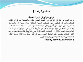 ‫رقم‬ ‫محاضرة‬
11
‫العلمية‬ ‫البحوث‬ ‫في‬ ‫التوثيق‬ ‫طرائق‬
:
‫يوجد‬
‫العديد‬
‫من‬
‫طرائق‬
‫التوثيق‬
‫في‬
‫البحث‬
‫العلمي‬
ٌُ‫مكن‬ُ‫ي‬
‫الحظتها‬ُ‫م‬
‫عند‬
‫قراء‬
‫ة‬
‫تب‬ُ‫ك‬‫ال‬
‫والبحوث‬،‫ختلفة‬ُ‫م‬‫ل‬
‫المنشورة‬
‫في‬
‫المجالت‬
‫العلمية‬
‫المختلفة‬
‫سواء‬
‫محلية‬
‫أو‬
‫عالم‬
‫وال‬،‫ية‬
‫نستطيع‬
‫تفضيل‬
‫طريقة‬
‫عن‬
‫ولكن‬،‫خرى‬ُ‫أ‬
‫ال‬
ٌ
ّ‫د‬ُ‫ب‬
‫للباحث‬
‫من‬
‫االلتزام‬
‫بطريق‬
‫ة‬
‫حددة‬ُ‫م‬
‫عند‬
‫كتابة‬
‫بحثه‬
‫من‬
‫بدايته‬
‫إلى‬
‫وعدم‬،‫نهايته‬
‫التنقل‬
‫من‬
‫طريقة‬
‫رى‬ُ‫خ‬‫أل‬
‫في‬
‫التوثيق‬
‫ضمن‬
‫ا‬
‫لبحث‬
‫ومن‬،‫الواحد‬
‫الجدير‬
‫بالذكر‬
‫أن‬
‫المجالت‬
‫العلمية‬
‫قد‬
‫توصي‬
‫بإتباع‬
‫طريقة‬
‫حددة‬ُ‫م‬
‫ك‬
‫أحد‬
‫شروط‬
‫النشر‬
‫فيها؛لذا‬
‫يتوجب‬
‫على‬
‫الباحث‬
‫الذي‬
‫يرغب‬
‫في‬
‫نشر‬
‫بحثه‬
‫من‬
‫إتباع‬
‫طريق‬
‫ة‬
‫النشر‬
‫عتمدة‬ُ‫م‬‫ال‬
‫في‬
‫المجلة‬
‫العلمية‬
‫التي‬
‫قدم‬ُ‫ي‬
‫بحثه‬
‫إليها‬
..
)
faculty.ksu.edu.sa / www. )
 