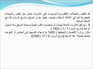 4
-
‫للكتب‬
‫والمجالت‬
‫اإللكترونية‬
‫الموجودة‬
‫على‬
‫االنترنت‬
‫تعامل‬
‫مثل‬
‫الكتب‬
‫و‬
‫المجالت‬
‫المطبوعة‬
‫كما‬
‫في‬
‫األمثلة‬
‫السابقة‬
‫ونضيف‬
‫عليها‬
‫عنوان‬
‫الموقع‬
‫وتاريخ‬
‫الزيار‬
‫ة‬
‫كما‬
‫في‬
‫األمثلة‬
‫السابقة‬
.
5
-
‫لمواقع‬
‫اإلنترنت‬
‫التابعة‬
‫لهيئات‬
‫أو‬
‫شخصية‬
:
‫نكتب‬
‫الجهة‬
‫صاحبة‬
‫الموقع‬
‫س‬
‫نة‬
‫الدخول‬
‫الرابط‬
(
‫تاريخ‬
‫الزيارة‬
1
/
1
/
1431
)
‫مثال‬
:
‫وزارة‬
‫االقتصاد‬
‫والتخطيط‬
)
1425
‫ه‬
(
‫ندعوك‬
‫للتسجيل‬
‫في‬
‫المنتدى‬
‫أو‬
‫التعريف‬
‫بنفسك‬
‫لمعاينة‬
‫هذا‬
‫الرابط‬
[
‫تاريخ‬
‫الزيارة‬
5
/
11
/
1425
]
 