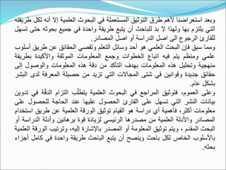 ‫وبعد‬
‫استعراضنا‬
‫ألهم‬
‫طرق‬
‫التوثيق‬
‫المستعملة‬
‫في‬
‫البحوث‬
‫العلمية‬
‫إال‬
‫أنه‬
‫لكل‬
‫طريقته‬
‫التي‬
‫يلتزم‬
‫بها‬
‫ولهذا‬
‫ال‬
‫بد‬
‫للباحث‬
‫أن‬
‫يتبع‬
‫طريقة‬
‫واحدة‬
‫في‬
‫جميع‬
‫بحوث‬
‫ه‬
‫حتى‬
‫تسهل‬
‫للقارئ‬
‫الرجوع‬
‫الى‬
‫اصل‬
‫الدراسة‬
‫أو‬
‫اصل‬
‫المصادر‬
.
‫ومما‬
‫سبق‬
‫فإن‬
‫البحث‬
‫العلمي‬
‫هو‬
‫أحد‬
‫وسائل‬
‫التعلم‬
‫وتقصي‬
‫الحقائق‬
‫عن‬
‫طري‬
‫ق‬
‫أسلوب‬
‫علمي‬
‫ومنظم‬
‫يتم‬
‫فيه‬
‫اتباع‬
‫الخطوات‬
‫وجمع‬
‫المعلومات‬
‫الموثقة‬
‫واألكيدة‬
‫بطري‬
‫قة‬
‫منهجية‬
‫وتحليل‬
‫هذه‬
‫المعلومات‬
‫بهدف‬
‫التأكد‬
‫من‬
‫دقة‬
‫هذه‬
‫المعلومات‬
‫والوصول‬
‫إلى‬
‫حقائق‬
‫جديدة‬
‫وقوانين‬
‫في‬
‫شتى‬
‫المجاالت‬
‫التي‬
‫تزيد‬
‫من‬
‫حصيلة‬
‫المعرفة‬
‫لد‬
‫ى‬
‫البشر‬
‫بشكل‬
‫عام‬
.
‫وعلى‬
،‫العموم‬
‫فتوثيق‬
‫المراجع‬
‫في‬
‫البحوث‬
‫العلمية‬
‫ب‬ّ‫يتطل‬
‫التزام‬
ٌ
ّ‫ق‬‫الد‬
‫ة‬
‫في‬
‫تدوين‬
‫بيانات‬
‫النشر‬
‫التي‬
‫تسهل‬
‫على‬
‫القارئ‬
‫الحصول‬
‫عليها‬
‫عند‬
‫الحاجة‬
‫للحصول‬
‫ع‬
‫لى‬
‫معلومات‬
،‫أكثر‬
‫فأهمية‬
‫أي‬
‫دراسة‬
‫هو‬
‫القيام‬
‫توثيق‬
‫الورقة‬
‫العلمية‬
‫عن‬
‫طريق‬
‫اس‬
‫تخدام‬
‫المصادر‬
‫واألدلة‬
‫العلمية‬
‫من‬
‫مصدرها‬
‫الرئيسي‬
‫لزيادة‬
‫قوة‬
‫برهانين‬
‫وأدلة‬
‫الدراس‬
‫ة‬
‫أو‬
‫البحث‬
‫المقدم‬
،
‫ويتم‬
‫توثيق‬
‫المعلومة‬
‫أو‬
‫المصدر‬
‫باإلشارة‬
،‫إليه‬
‫وترتيب‬
‫ال‬
‫ورقة‬
‫العلمية‬
‫باألسلوب‬
‫الخاص‬
‫لكل‬
‫باحث‬
‫وينصح‬
‫أن‬
‫يتبع‬
‫الباحث‬
‫طريقة‬
‫واحدة‬
‫في‬
‫كام‬
‫ل‬
‫أجزاء‬
‫بحثه‬
.
 