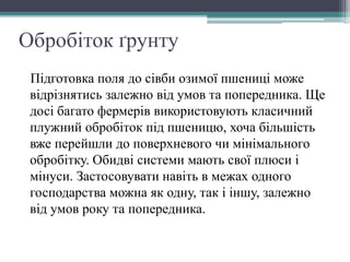 Обробіток ґрунту
Підготовка поля до сівби озимої пшениці може
відрізнятись залежно від умов та попередника. Ще
досі багато фермерів використовують класичний
плужний обробіток під пшеницю, хоча більшість
вже перейшли до поверхневого чи мінімального
обробітку. Обидві системи мають свої плюси і
мінуси. Застосовувати навіть в межах одного
господарства можна як одну, так і іншу, залежно
від умов року та попередника.
 